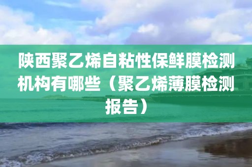 陕西聚乙烯自粘性保鲜膜检测机构有哪些（聚乙烯薄膜检测报告）