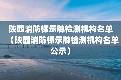 陕西消防标示牌检测机构名单（陕西消防标示牌检测机构名单公示）