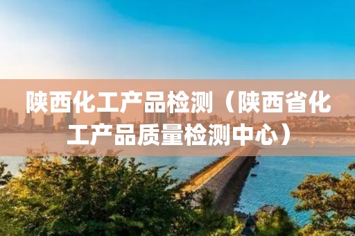 陕西化工产品检测（陕西省化工产品质量检测中心）