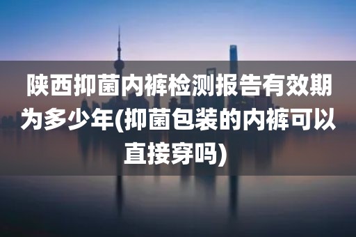 陕西抑菌内裤检测报告有效期为多少年(抑菌包装的内裤可以直接穿吗) 