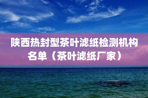 陕西热封型茶叶滤纸检测机构名单（茶叶滤纸厂家）