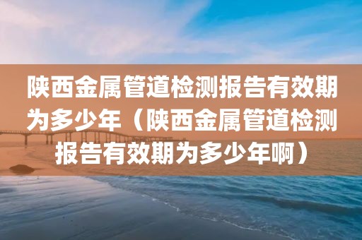 陕西金属管道检测报告有效期为多少年（陕西金属管道检测报告有效期为多少年啊）