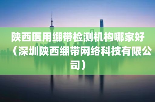 陕西医用绷带检测机构哪家好（深圳陕西绷带网络科技有限公司）