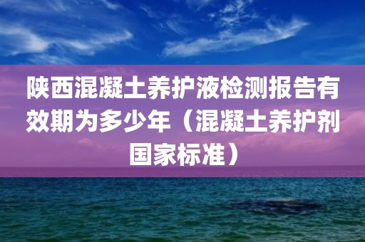 陕西混凝土养护液检测报告有效期为多少年（混凝土养护剂国家标准）